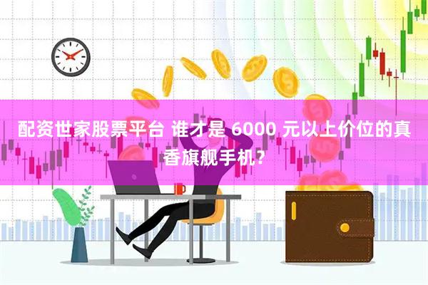 配资世家股票平台 谁才是 6000 元以上价位的真香旗舰手机？