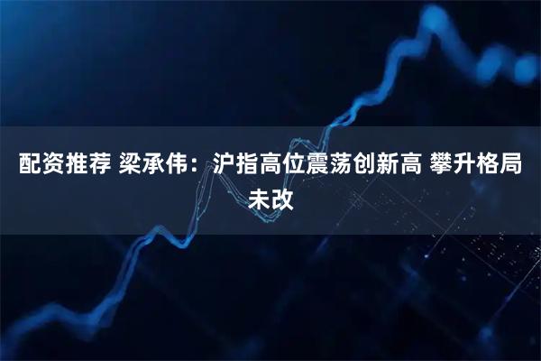 配资推荐 梁承伟：沪指高位震荡创新高 攀升格局未改