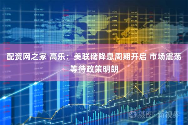 配资网之家 高乐：美联储降息周期开启 市场震荡等待政策明朗
