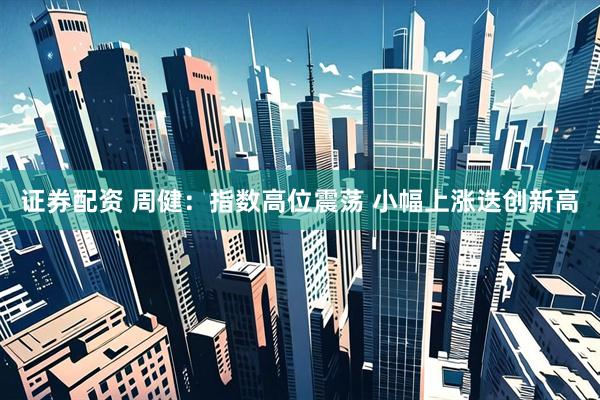证券配资 周健：指数高位震荡 小幅上涨迭创新高