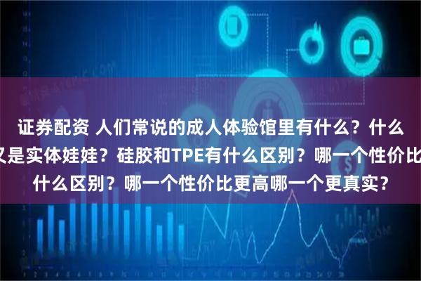 证券配资 人们常说的成人体验馆里有什么？什么是充气娃娃？什么又是实体娃娃？硅胶和TPE有什么区别？哪一个性价比更高哪一个更真实？