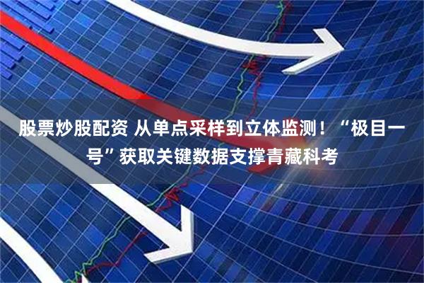 股票炒股配资 从单点采样到立体监测！“极目一号”获取关键数据支撑青藏科考