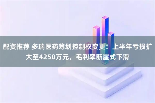 配资推荐 多瑞医药筹划控制权变更：上半年亏损扩大至4250万元，毛利率断崖式下滑