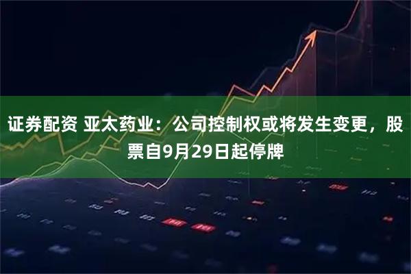 证券配资 亚太药业：公司控制权或将发生变更，股票自9月29日起停牌