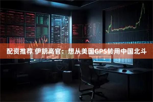 配资推荐 伊朗高官：想从美国GPS转用中国北斗