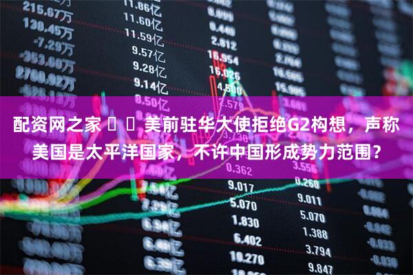 配资网之家 ​​美前驻华大使拒绝G2构想，声称美国是太平洋国家，不许中国形成势力范围？