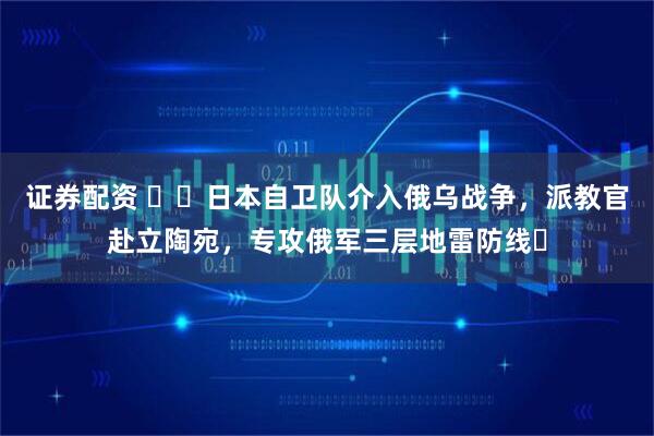 证券配资 ​​日本自卫队介入俄乌战争，派教官赴立陶宛，专攻俄军三层地雷防线​