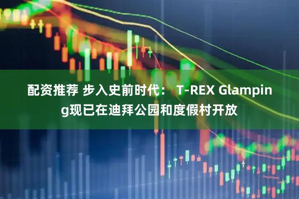 配资推荐 步入史前时代： T-REX Glamping现已在迪拜公园和度假村开放