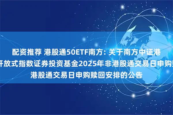 配资推荐 港股通50ETF南方: 关于南方中证港股通50交易型开放式指数证券投资基金2025年非港股通交易日申购赎回安排的公告