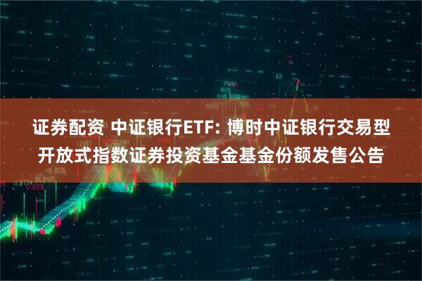 证券配资 中证银行ETF: 博时中证银行交易型开放式指数证券投资基金基金份额发售公告