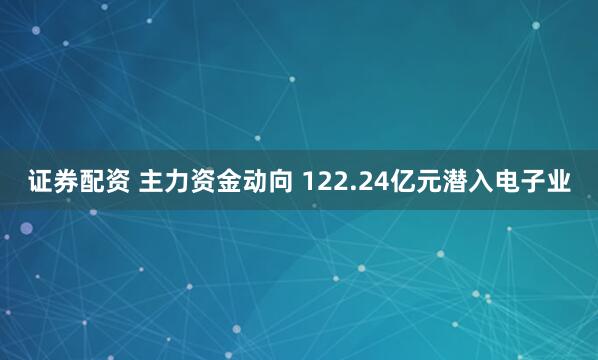 证券配资 主力资金动向 122.24亿元潜入电子业