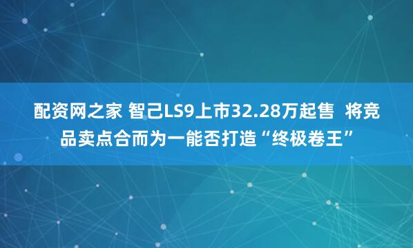 配资网之家 智己LS9上市32.28万起售  将竞品卖点合而为一能否打造“终极卷王”
