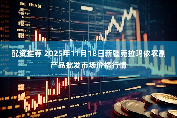 配资推荐 2025年11月18日新疆克拉玛依农副产品批发市场价格行情