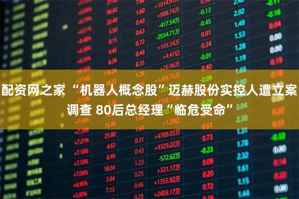 配资网之家 “机器人概念股”迈赫股份实控人遭立案调查 80后总经理“临危受命”
