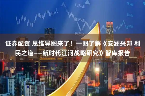 证券配资 思维导图来了！一图了解《安澜兴邦 利民之道——新时代江河战略研究》智库报告