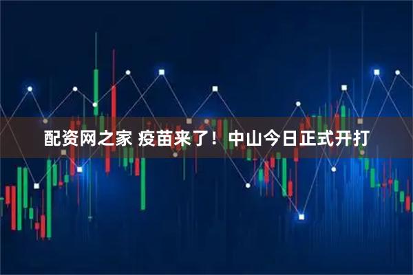 配资网之家 疫苗来了！中山今日正式开打