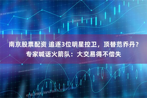 南京股票配资 追逐3位明星控卫，顶替范乔丹？专家喊话火箭队：大交易得不偿失