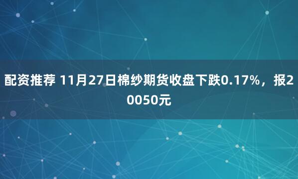 配资推荐 11月27日棉纱期货收盘下跌0.17%，报20050元