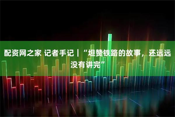配资网之家 记者手记｜“坦赞铁路的故事，还远远没有讲完”