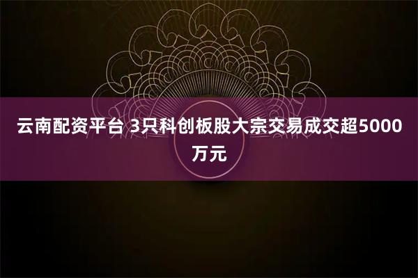 云南配资平台 3只科创板股大宗交易成交超5000万元