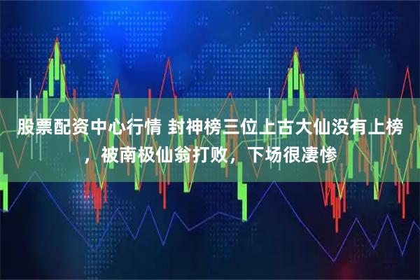 股票配资中心行情 封神榜三位上古大仙没有上榜，被南极仙翁打败，下场很凄惨