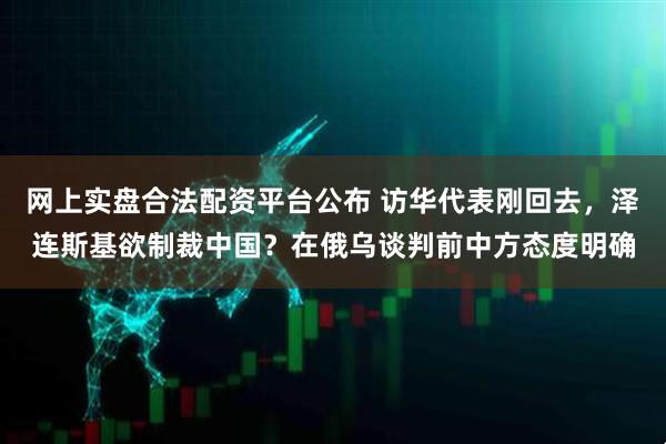 网上实盘合法配资平台公布 访华代表刚回去，泽连斯基欲制裁中国？在俄乌谈判前中方态度明确