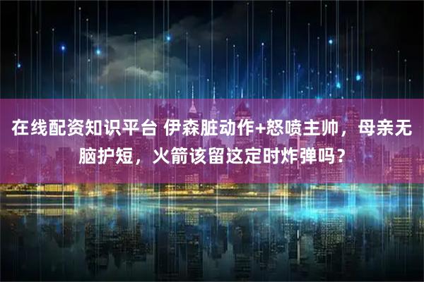 在线配资知识平台 伊森脏动作+怒喷主帅，母亲无脑护短，火箭该留这定时炸弹吗？