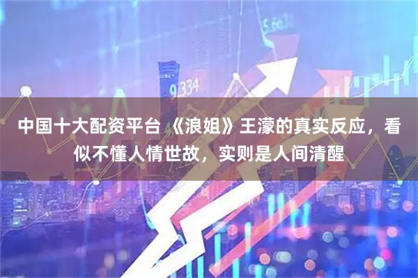 中国十大配资平台 《浪姐》王濛的真实反应，看似不懂人情世故，实则是人间清醒