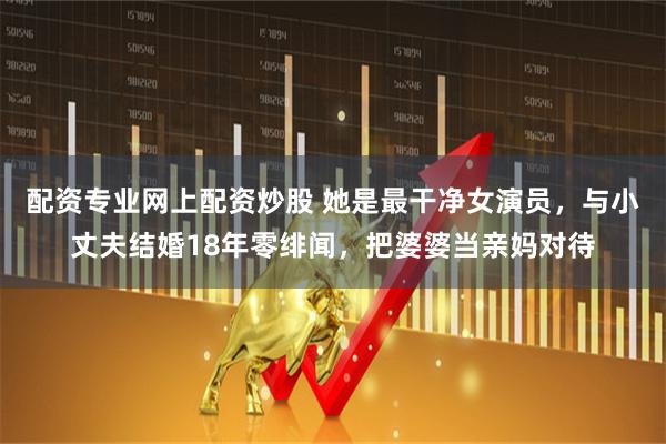 配资专业网上配资炒股 她是最干净女演员，与小丈夫结婚18年零绯闻，把婆婆当亲妈对待