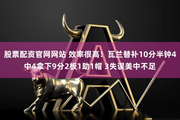 股票配资官网网站 效率很高！瓦兰替补10分半钟4中4拿下9分2板1助1帽 3失误美中不足