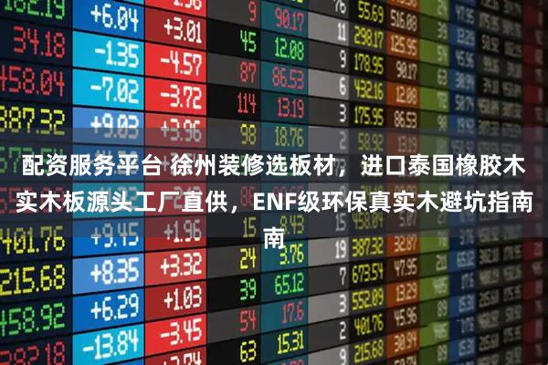 配资服务平台 徐州装修选板材，进口泰国橡胶木实木板源头工厂直供，ENF级环保真实木避坑指南