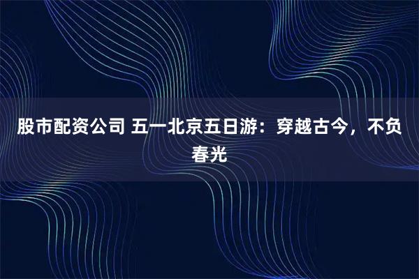 股市配资公司 五一北京五日游：穿越古今，不负春光